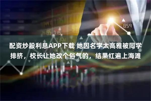配资炒股利息APP下载 她因名字太高雅被同学排挤，校长让她改个俗气的，结果红遍上海滩