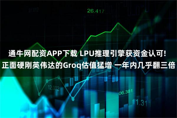 通牛网配资APP下载 LPU推理引擎获资金认可! 正面硬刚英伟达的Groq估值猛增 一年内几乎翻三倍