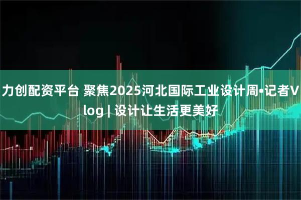 力创配资平台 聚焦2025河北国际工业设计周•记者Vlog | 设计让生活更美好