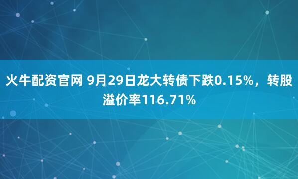 火牛配资官网 9月29日龙大转债下跌0.15%，转股溢价率116.71%