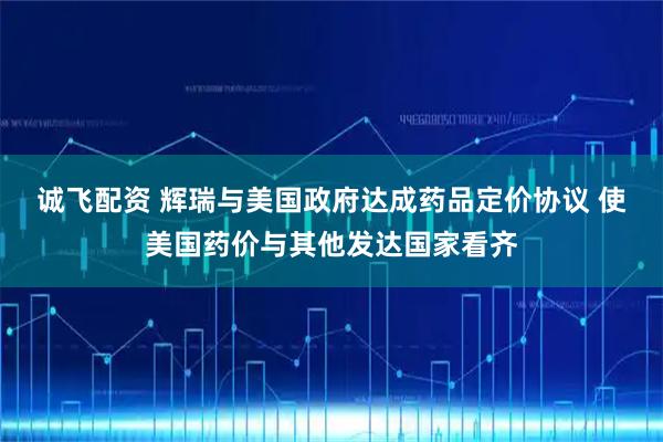诚飞配资 辉瑞与美国政府达成药品定价协议 使美国药价与其他发达国家看齐