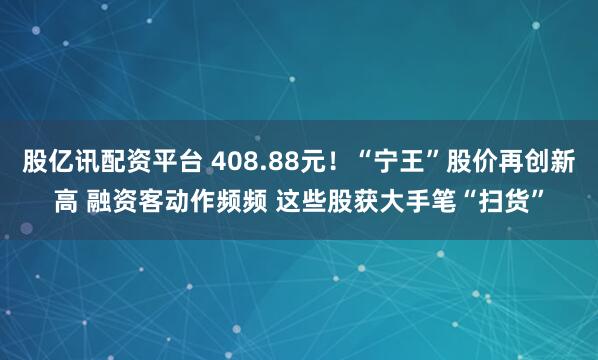股亿讯配资平台 408.88元！“宁王”股价再创新高 融资客动作频频 这些股获大手笔“扫货”