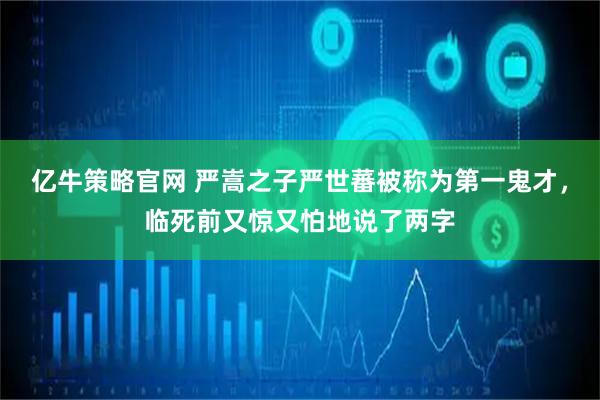 亿牛策略官网 严嵩之子严世蕃被称为第一鬼才，临死前又惊又怕地说了两字