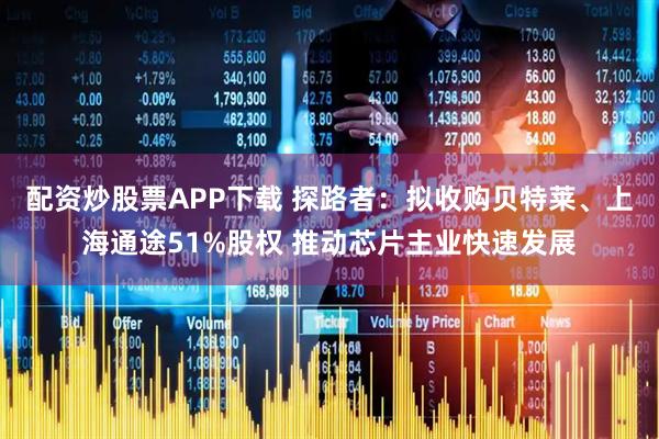 配资炒股票APP下载 探路者：拟收购贝特莱、上海通途51%股权 推动芯片主业快速发展