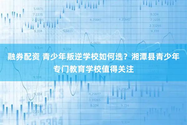 融券配资 青少年叛逆学校如何选？湘潭县青少年专门教育学校值得关注