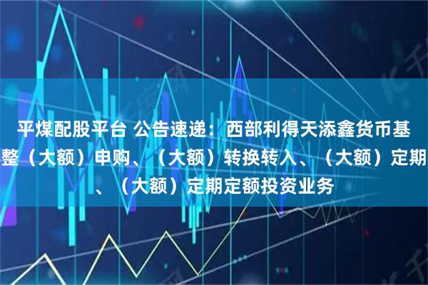 平煤配股平台 公告速递:西部利得天添鑫货币基金元旦节前调整(大额)申购、(大额)转换转入、(大额)定期定额投资业务