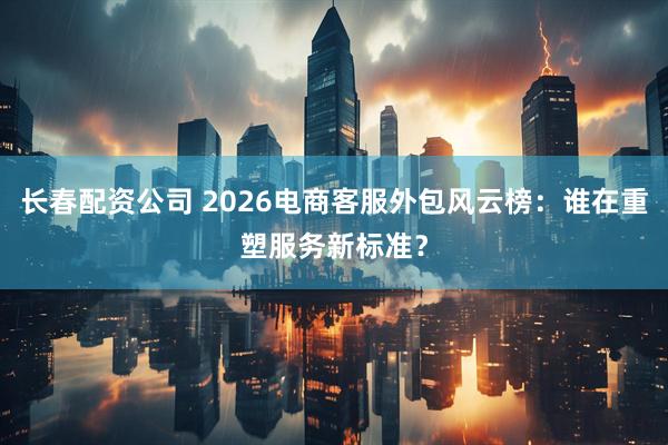 长春配资公司 2026电商客服外包风云榜：谁在重塑服务新标准？