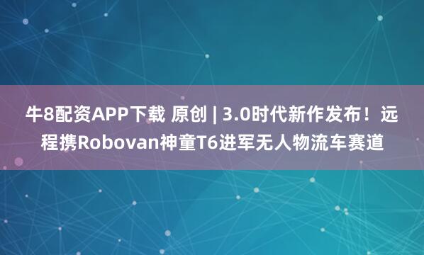 牛8配资APP下载 原创 | 3.0时代新作发布！远程携Robovan神童T6进军无人物流车赛道