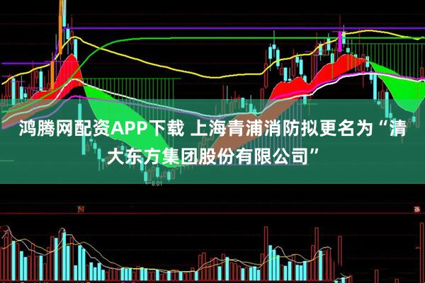 鸿腾网配资APP下载 上海青浦消防拟更名为“清大东方集团股份有限公司”