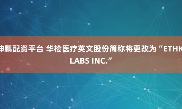 坤鹏配资平台 华检医疗英文股份简称将更改为“ETHK LABS INC.”