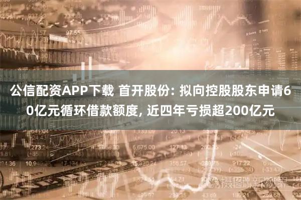 公信配资APP下载 首开股份: 拟向控股股东申请60亿元循环借款额度, 近四年亏损超200亿元