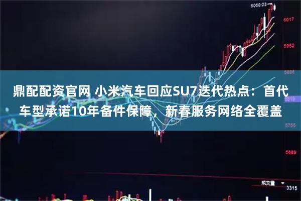 鼎配配资官网 小米汽车回应SU7迭代热点：首代车型承诺10年备件保障，新春服务网络全覆盖