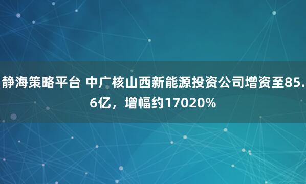 静海策略平台 中广核山西新能源投资公司增资至85.6亿，增幅约17020%