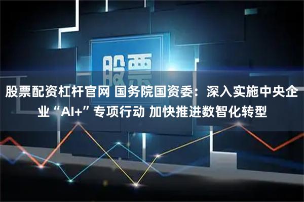 股票配资杠杆官网 国务院国资委：深入实施中央企业“AI+”专项行动 加快推进数智化转型