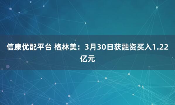 信康优配平台 格林美:3月30日获融资买入1.22亿元
