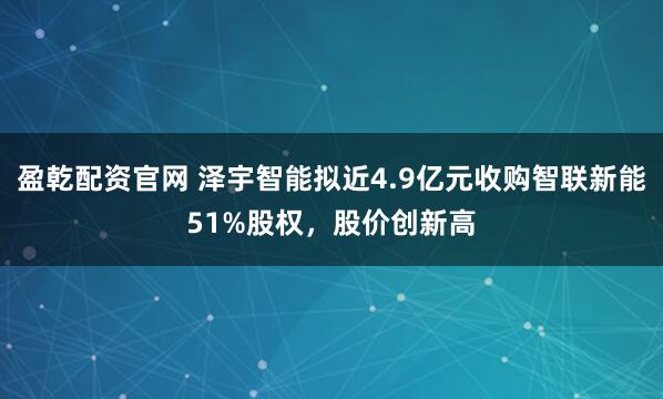 盈乾配资官网 泽宇智能拟近4.9亿元收购智联新能51%股权，股价创新高